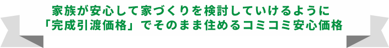 家族が安心して家づくりを検討していけるように「完成引渡価格」でそのまま住めるコミコミ安心価格